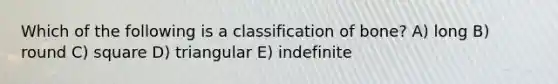 Which of the following is a classification of bone? A) long B) round C) square D) triangular E) indefinite