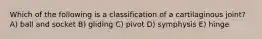 Which of the following is a classification of a cartilaginous joint? A) ball and socket B) gliding C) pivot D) symphysis E) hinge