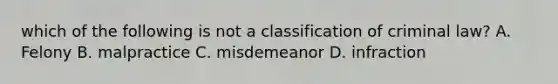 which of the following is not a classification of criminal law? A. Felony B. malpractice C. misdemeanor D. infraction