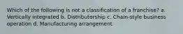 Which of the following is not a classification of a franchise? a. Vertically integrated b. Distributorship c. Chain-style business operation d. Manufacturing arrangement