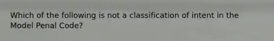 Which of the following is not a classification of intent in the Model Penal Code?