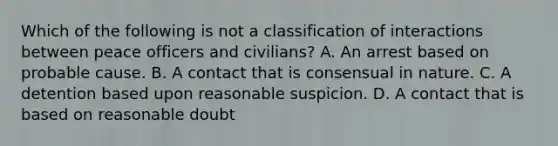 Which of the following is not a classification of interactions between peace officers and civilians? A. An arrest based on probable cause. B. A contact that is consensual in nature. C. A detention based upon reasonable suspicion. D. A contact that is based on reasonable doubt