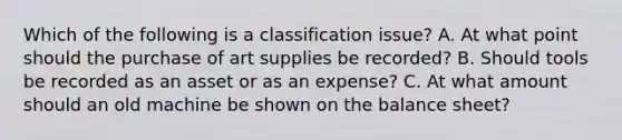 Which of the following is a classification issue? A. At what point should the purchase of art supplies be recorded? B. Should tools be recorded as an asset or as an expense? C. At what amount should an old machine be shown on the balance sheet?