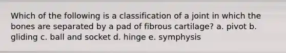 Which of the following is a classification of a joint in which the bones are separated by a pad of fibrous cartilage? a. pivot b. gliding c. ball and socket d. hinge e. symphysis