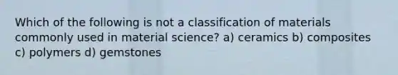 Which of the following is not a classification of materials commonly used in material science? a) ceramics b) composites c) polymers d) gemstones