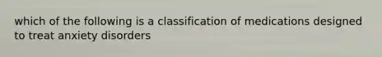 which of the following is a classification of medications designed to treat anxiety disorders