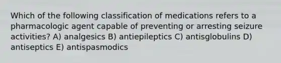 Which of the following classification of medications refers to a pharmacologic agent capable of preventing or arresting seizure activities? A) analgesics B) antiepileptics C) antisglobulins D) antiseptics E) antispasmodics