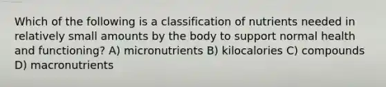 Which of the following is a classification of nutrients needed in relatively small amounts by the body to support normal health and functioning? A) micronutrients B) kilocalories C) compounds D) macronutrients