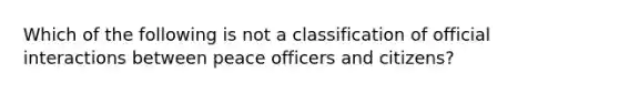 Which of the following is not a classification of official interactions between peace officers and citizens?