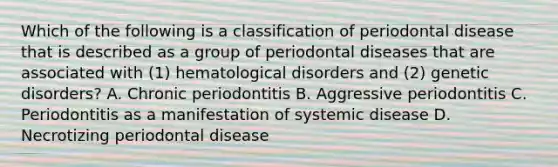 Which of the following is a classification of periodontal disease that is described as a group of periodontal diseases that are associated with (1) hematological disorders and (2) genetic disorders? A. Chronic periodontitis B. Aggressive periodontitis C. Periodontitis as a manifestation of systemic disease D. Necrotizing periodontal disease