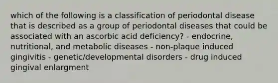 which of the following is a classification of periodontal disease that is described as a group of periodontal diseases that could be associated with an ascorbic acid deficiency? - endocrine, nutritional, and metabolic diseases - non-plaque induced gingivitis - genetic/developmental disorders - drug induced gingival enlargment