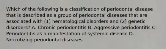 Which of the following is a classification of periodontal disease that is described as a group of periodontal diseases that are associated with (1) hematological disorders and (2) genetic disorders? A. Chronic periodontitis B. Aggressive periodontitis C. Periodontitis as a manifestation of systemic disease D. Necrotizing periodontal diseases