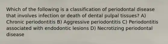 Which of the following is a classification of periodontal disease that involves infection or death of dental pulpal tissues? A) Chronic periodontitis B) Aggressive periodontitis C) Periodontitis associated with endodontic lesions D) Necrotizing periodontal disease