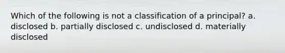 Which of the following is not a classification of a principal? a. disclosed b. partially disclosed c. undisclosed d. materially disclosed