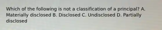 Which of the following is not a classification of a principal? A. Materially disclosed B. Disclosed C. Undisclosed D. Partially disclosed