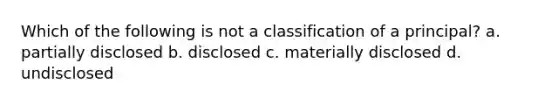 Which of the following is not a classification of a principal? a. partially disclosed b. disclosed c. materially disclosed d. undisclosed