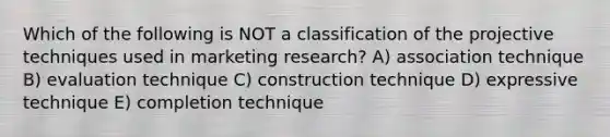 Which of the following is NOT a classification of the projective techniques used in marketing research? A) association technique B) evaluation technique C) construction technique D) expressive technique E) completion technique