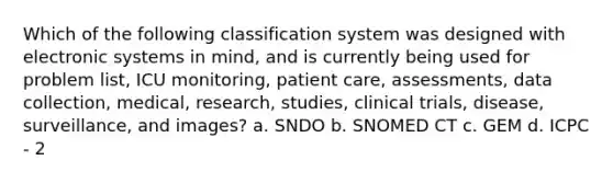 Which of the following classification system was designed with electronic systems in mind, and is currently being used for problem list, ICU monitoring, patient care, assessments, data collection, medical, research, studies, clinical trials, disease, surveillance, and images? a. SNDO b. SNOMED CT c. GEM d. ICPC - 2