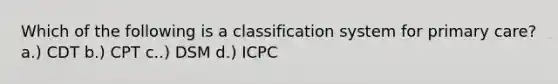 Which of the following is a classification system for primary care? a.) CDT b.) CPT c..) DSM d.) ICPC