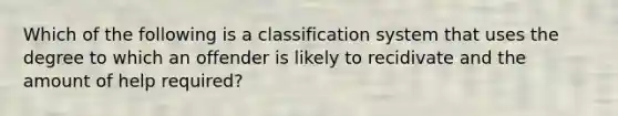 Which of the following is a classification system that uses the degree to which an offender is likely to recidivate and the amount of help required?