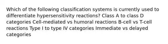 Which of the following classification systems is currently used to differentiate hypersensitivity reactions? Class A to class D categories Cell-mediated vs humoral reactions B-cell vs T-cell reactions Type I to type IV categories Immediate vs delayed categories