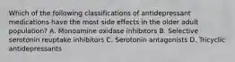 Which of the following classifications of antidepressant medications have the most side effects in the older adult population? A. Monoamine oxidase inhibitors B. Selective serotonin reuptake inhibitors C. Serotonin antagonists D. Tricyclic antidepressants