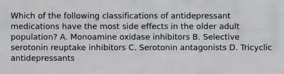 Which of the following classifications of antidepressant medications have the most side effects in the older adult population? A. Monoamine oxidase inhibitors B. Selective serotonin reuptake inhibitors C. Serotonin antagonists D. Tricyclic antidepressants