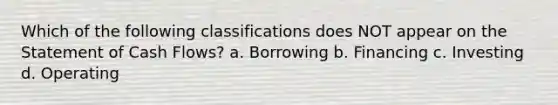 Which of the following classifications does NOT appear on the Statement of Cash Flows? a. Borrowing b. Financing c. Investing d. Operating