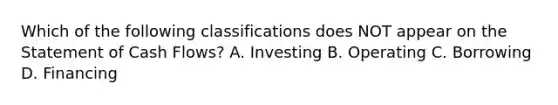 Which of the following classifications does NOT appear on the Statement of Cash Flows? A. Investing B. Operating C. Borrowing D. Financing