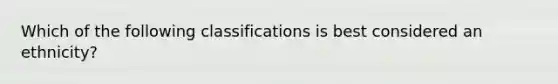 Which of the following classifications is best considered an ethnicity?