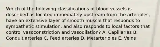 Which of the following classifications of <a href='https://www.questionai.com/knowledge/kZJ3mNKN7P-blood-vessels' class='anchor-knowledge'>blood vessels</a> is described as located immediately upstream from the arterioles, have an extensive layer of smooth muscle that responds to sympathetic stimulation, and also responds to local factors that control vasoconstriction and vasodilation? A. Capillaries B. Conduit arteries C. Feed arteries D. Metarterioles E. Veins