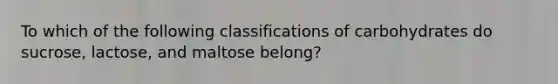 To which of the following classifications of carbohydrates do sucrose, lactose, and maltose belong?