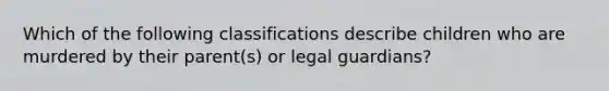 Which of the following classifications describe children who are murdered by their parent(s) or legal guardians?