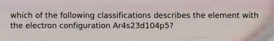 which of the following classifications describes the element with the electron configuration Ar4s23d104p5?