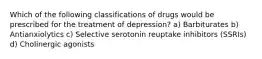 Which of the following classifications of drugs would be prescribed for the treatment of depression? a) Barbiturates b) Antianxiolytics c) Selective serotonin reuptake inhibitors (SSRIs) d) Cholinergic agonists