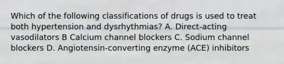 Which of the following classifications of drugs is used to treat both hypertension and dysrhythmias? A. Direct-acting vasodilators B Calcium channel blockers C. Sodium channel blockers D. Angiotensin-converting enzyme (ACE) inhibitors