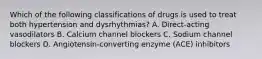 Which of the following classifications of drugs is used to treat both hypertension and dysrhythmias? A. Direct-acting vasodilators B. Calcium channel blockers C. Sodium channel blockers D. Angiotensin-converting enzyme (ACE) inhibitors