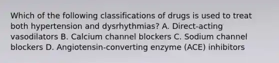 Which of the following classifications of drugs is used to treat both hypertension and dysrhythmias? A. Direct-acting vasodilators B. Calcium channel blockers C. Sodium channel blockers D. Angiotensin-converting enzyme (ACE) inhibitors