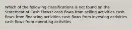 Which of the following classifications is not found on the Statement of Cash Flows? cash flows from selling activities cash flows from financing activities cash flows from investing activities cash flows from operating activities