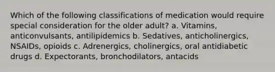 Which of the following classifications of medication would require special consideration for the older adult? a. Vitamins, anticonvulsants, antilipidemics b. Sedatives, anticholinergics, NSAIDs, opioids c. Adrenergics, cholinergics, oral antidiabetic drugs d. Expectorants, bronchodilators, antacids