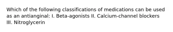 Which of the following classifications of medications can be used as an antianginal: I. Beta-agonists II. Calcium-channel blockers III. Nitroglycerin