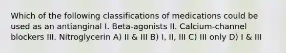 Which of the following classifications of medications could be used as an antianginal I. Beta-agonists II. Calcium-channel blockers III. Nitroglycerin A) II & III B) I, II, III C) III only D) I & III