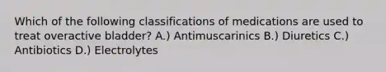 Which of the following classifications of medications are used to treat overactive bladder? A.) Antimuscarinics B.) Diuretics C.) Antibiotics D.) Electrolytes