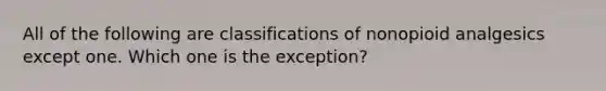 All of the following are classifications of nonopioid analgesics except one. Which one is the exception?