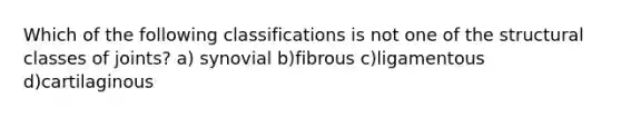 Which of the following classifications is not one of the structural classes of joints? a) synovial b)fibrous c)ligamentous d)cartilaginous