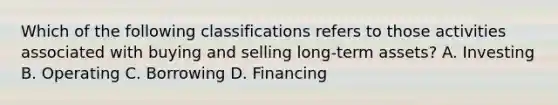 Which of the following classifications refers to those activities associated with buying and selling long-term assets? A. Investing B. Operating C. Borrowing D. Financing