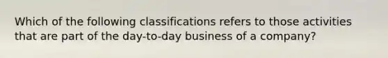 Which of the following classifications refers to those activities that are part of the day-to-day business of a company?