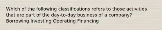 Which of the following classifications refers to those activities that are part of the day-to-day business of a company? Borrowing Investing Operating Financing