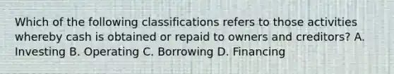 Which of the following classifications refers to those activities whereby cash is obtained or repaid to owners and creditors? A. Investing B. Operating C. Borrowing D. Financing