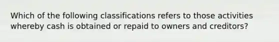 Which of the following classifications refers to those activities whereby cash is obtained or repaid to owners and creditors?